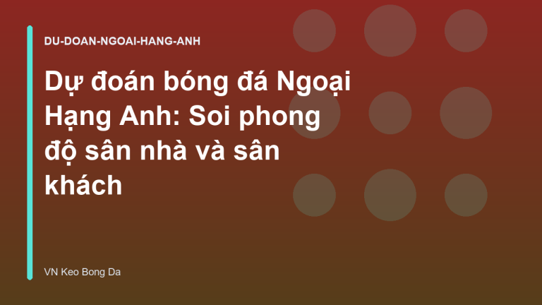 Dự đoán bóng đá Ngoại Hạng Anh: Soi phong độ sân nhà và sân khách